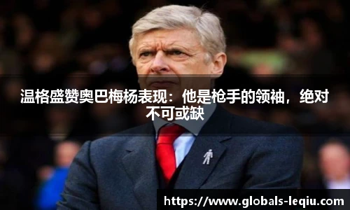 温格盛赞奥巴梅杨表现：他是枪手的领袖，绝对不可或缺