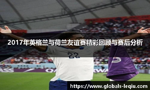 2017年英格兰与荷兰友谊赛精彩回顾与赛后分析